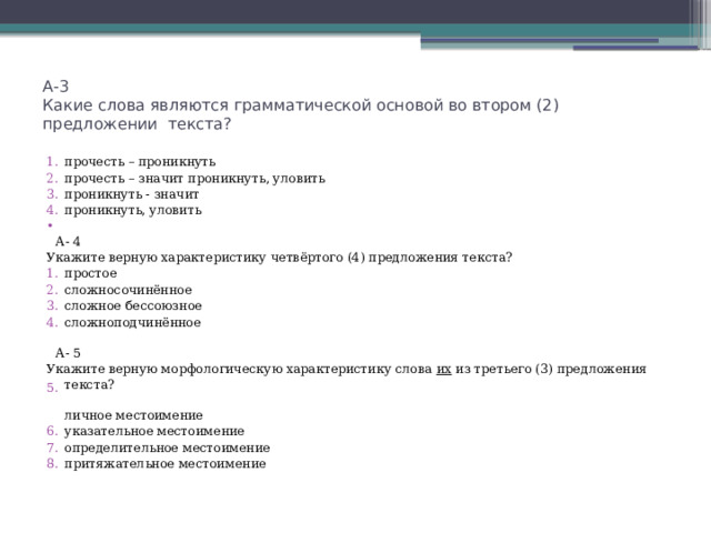 А-3  Какие слова являются грамматической основой во втором (2) предложении текста?   прочесть – проникнуть прочесть – значит проникнуть, уловить проникнуть - значит проникнуть, уловить  А- 4 Укажите верную характеристику четвёртого (4) предложения текста? простое сложносочинённое сложное бессоюзное сложноподчинённое  А- 5 Укажите верную морфологическую характеристику слова их из третьего (3) предложения текста?  личное местоимение указательное местоимение определительное местоимение притяжательное местоимение 