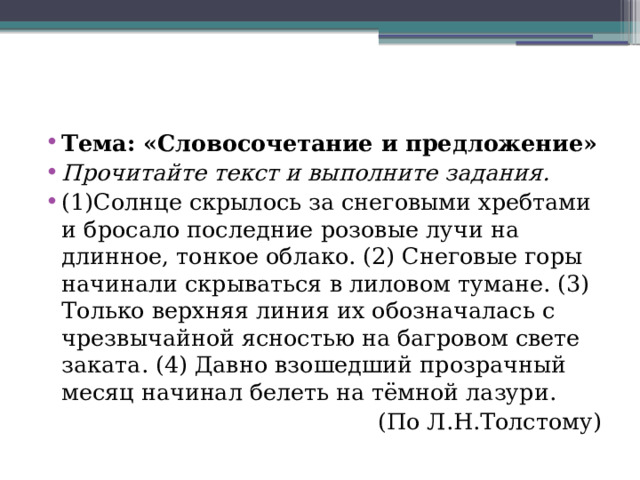 Тема: «Словосочетание и предложение» Прочитайте текст и выполните задания. (1)Солнце скрылось за снеговыми хребтами и бросало последние розовые лучи на длинное, тонкое облако. (2) Снеговые горы начинали скрываться в лиловом тумане. (3) Только верхняя линия их обозначалась с чрезвычайной ясностью на багровом свете заката. (4) Давно взошедший прозрачный месяц начинал белеть на тёмной лазури. (По Л.Н.Толстому) 