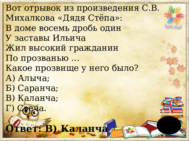 Вот отрывок из произведения С.В. Михалкова «Дядя Стёпа»:  В доме восемь дробь один  У заставы Ильича  Жил высокий гражданин  По прозванью …  Какое прозвище у него было?  А) Алыча;  Б) Саранча;  В) Каланча;  Г) Свеча.  Ответ: В) Каланча 