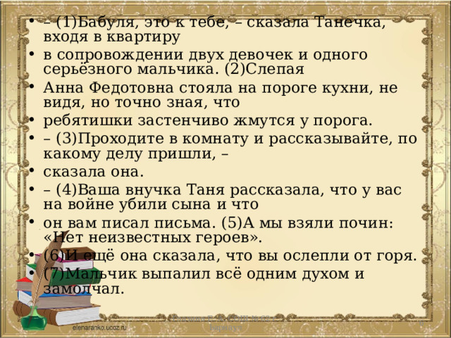 – (1)Бабуля, это к тебе, – сказала Танечка, входя в квартиру в сопровождении двух девочек и одного серьёзного мальчика. (2)Слепая Анна Федотовна стояла на пороге кухни, не видя, но точно зная, что ребятишки застенчиво жмутся у порога. – (3)Проходите в комнату и рассказывайте, по какому делу пришли, – сказала она. – (4)Ваша внучка Таня рассказала, что у вас на войне убили сына и что он вам писал письма. (5)А мы взяли почин: «Нет неизвестных героев». (6)И ещё она сказала, что вы ослепли от горя. (7)Мальчик выпалил всё одним духом и замолчал.  Глазина Е. А. СОШ № 62 г. Ьарнаул 