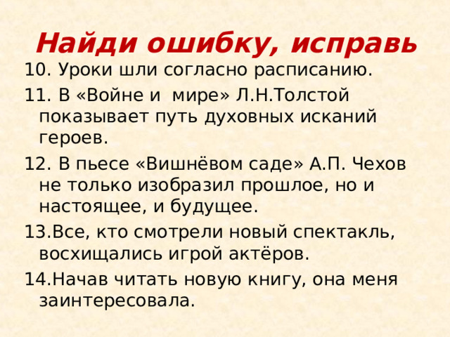 Найди ошибку, исправь 10. Уроки шли согласно расписанию. 11. В «Войне и мире» Л.Н.Толстой показывает путь духовных исканий героев. 12. В пьесе «Вишнёвом саде» А.П. Чехов не только изобразил прошлое, но и настоящее, и будущее. 13.Все, кто смотрели новый спектакль, восхищались игрой актёров. 14.Начав читать новую книгу, она меня заинтересовала. 