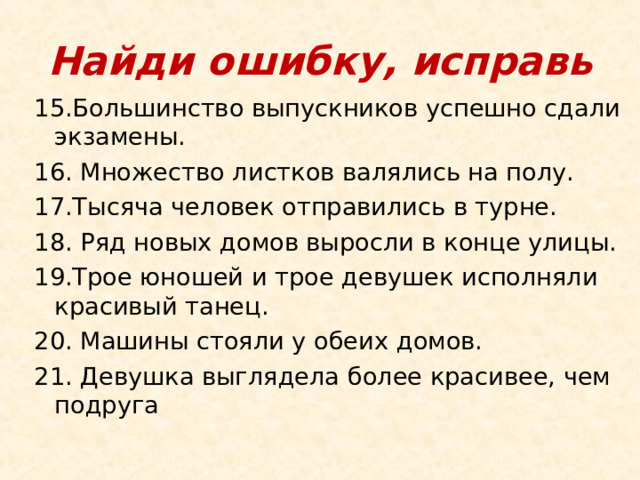 Найди ошибку, исправь 15.Большинство выпускников успешно сдали экзамены. 16. Множество листков валялись на полу. 17.Тысяча человек отправились в турне. 18. Ряд новых домов выросли в конце улицы. 19.Трое юношей и трое девушек исполняли красивый танец. 20. Машины стояли у обеих домов. 21. Девушка выглядела более красивее, чем подруга 