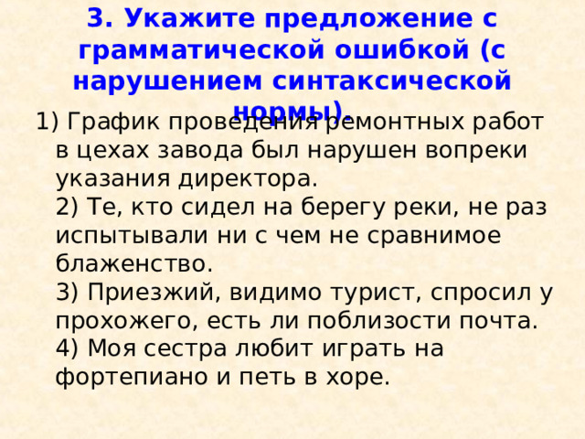  3. Укажите предложение с грамматической ошибкой (с нарушением синтаксической нормы).   1) График проведения ремонтных работ в цехах завода был нарушен вопреки указания директора.  2) Те, кто сидел на берегу реки, не раз испытывали ни с чем не сравнимое блаженство.  3) Приезжий, видимо турист, спросил у прохожего, есть ли поблизости почта.  4) Моя сестра любит играть на фортепиано и петь в хоре. 