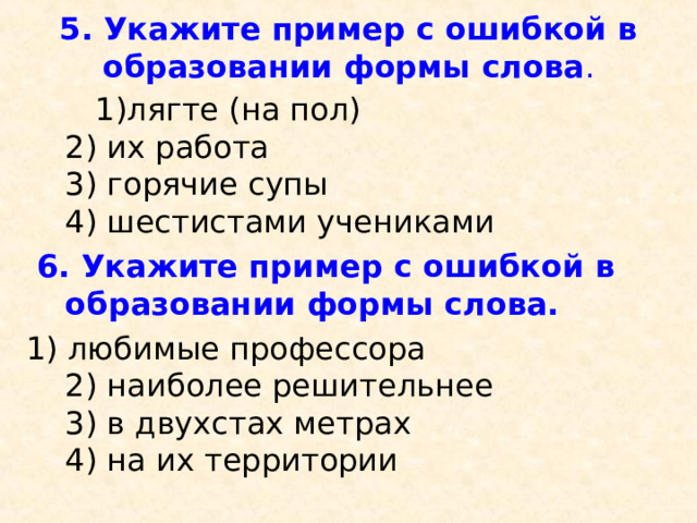 5. Укажите пример с ошибкой в образовании формы слова .    1)лягте (на пол)  2) их работа  3) горячие супы  4) шестистами учениками   6. Укажите пример с ошибкой в образовании формы слова.  1) любимые профессора  2) наиболее решительнее  3) в двухстах метрах  4) на их территории 