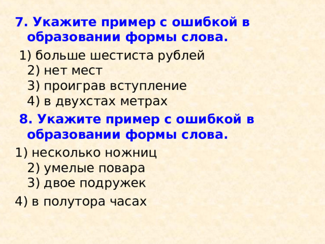 7. Укажите пример с ошибкой в образовании формы слова.   1) больше шестиста рублей  2) нет мест  3) проиграв вступление  4) в двухстах метрах  8. Укажите пример с ошибкой в образовании формы слова. 1) несколько ножниц  2) умелые повара  3) двое подружек  4) в полутора часах 