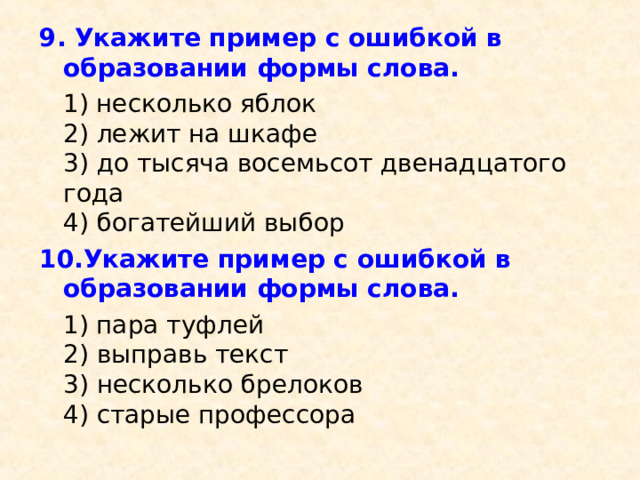 9. Укажите пример с ошибкой в образовании формы слова.  1) несколько яблок  2) лежит на шкафе  3) до тысяча восемьсот двенадцатого года  4) богатейший выбор 10.Укажите пример с ошибкой в образовании формы слова.  1) пара туфлей  2) выправь текст  3) несколько брелоков  4) старые профессора 