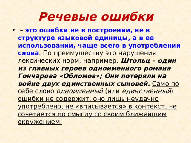 Речевые ошибки  – это ошибки не в построении, не в структуре языковой единицы, а в ее использовании, чаще всего в употреблении слова . По преимуществу это нарушения лексических норм, например:  Штольц – один из главных героев одноименного романа Гончарова «Обломов»; Они потеряли на войне двух единственных сыновей.   Само по себе слово  одноименный  (или  единственный ) ошибки не содержит, оно лишь неудачно употреблено, не «вписывается» в контекст, не сочетается по смыслу со своим ближайшим окружением.  