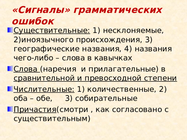 «Сигналы» грамматических ошибок Существительные: 1) несклоняемые, 2)иноязычного происхождения, 3) географические названия, 4) названия чего-либо – слова в кавычках Слова (наречия и прилагательные) в сравнительной и превосходной степени   Числительные: 1) количественные, 2) оба – обе, 3) собирательные Причастия (смотри , как согласовано с существительным) 