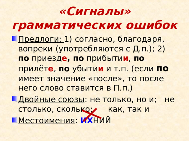 «Сигналы» грамматических ошибок Предлоги: 1) согласно, благодаря, вопреки (употребляются с Д.п.); 2) по приезд е , по прибыти и , по прилёт е , по убыти и и т.п. (если по имеет значение «после», то после него слово ставится в П.п.) Двойные союзы : не только, но и; не столько, сколько; как, так и Местоимения : ИХ НИЙ  