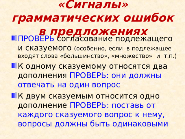 «Сигналы» грамматических ошибок в предложениях ПРОВЕРЬ согласование подлежащего и сказуемого (особенно, если в подлежащее входят слова «большинство», «множество» и т.п.) К одному сказуемому относятся два дополнения ПРОВЕРЬ: они должны отвечать на один вопрос К двум сказуемым относится одно дополнение ПРОВЕРЬ: поставь от каждого сказуемого вопрос к нему, вопросы должны быть одинаковыми 