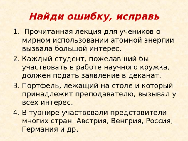 Найди ошибку, исправь   Прочитанная лекция для учеников о мирном использовании атомной энергии вызвала большой интерес.    Каждый студент, пожелавший бы участвовать в работе научного кружка, должен подать заявление в деканат. Портфель, лежащий на столе и который принадлежит преподавателю, вызывал у всех интерес. В турнире участвовали представители многих стран: Австрия, Венгрия, Россия, Германия и др.     