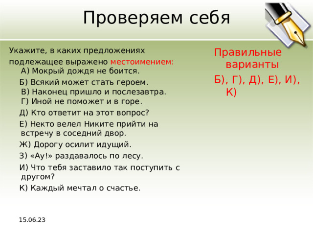 Проверяем себя Укажите, в каких предложениях подлежащее выражено местоимением:  A) Мокрый дождя не боится.  Б) Всякий может стать героем.  В) Наконец пришло и послезавтра.  Г) Иной не поможет и в горе.  Д) Кто ответит на этот вопрос?  Е) Некто велел Никите прийти на встречу в соседний двор.  Ж) Дорогу осилит идущий.  З) «Ау!» раздавалось по лесу.  И) Что тебя заставило так поступить с другом?  К) Каждый мечтал о счастье. Правильные варианты Б), Г), Д), Е), И), К) 15.06.23 