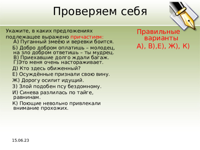 Проверяем себя Укажите, в каких предложениях подлежащее выражено причастием:  A) Пуганный змеёю и веревки боится.  Б) Добро добром оплатишь – молодец, на зло добром ответишь – ты мудрец.  В) Приехавшие долго ждали багаж.  Г)Это меня очень настораживает.  Д) Кто здесь обиженный?  Е) Осуждённые признали свою вину.  Ж) Дорогу осилит идущий.  З) Злой подобен псу бездомному.  И) Синева разлилась по тайге, равнинам.  К) Поющие невольно привлекали внимание прохожих. Правильные варианты А), В),Е), Ж), К) 15.06.23 