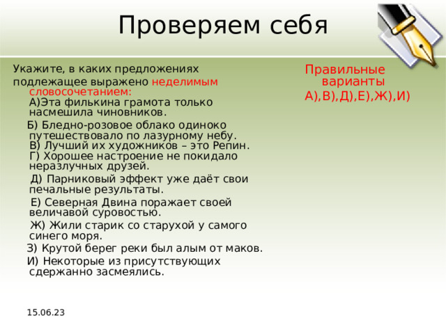 Проверяем себя Укажите, в каких предложениях подлежащее выражено неделимым словосочетанием:  A)Эта филькина грамота только насмешила чиновников.  Б) Бледно-розовое облако одиноко путешествовало по лазурному небу.  В) Лучший их художников – это Репин.  Г) Хорошее настроение не покидало неразлучных друзей.  Д) Парниковый эффект уже даёт свои печальные результаты.  Е) Северная Двина поражает своей величавой суровостью.  Ж) Жили старик со старухой у самого синего моря.  З) Крутой берег реки был алым от маков.  И) Некоторые из присутствующих сдержанно засмеялись. Правильные варианты А),В),Д),Е),Ж),И) 15.06.23 