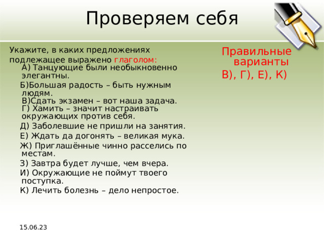 Проверяем себя Укажите, в каких предложениях подлежащее выражено глаголом:  A) Танцующие были необыкновенно элегантны.  Б)Большая радость – быть нужным людям.  В)Сдать экзамен – вот наша задача.  Г) Хамить – значит настраивать окружающих против себя.  Д) Заболевшие не пришли на занятия.  Е) Ждать да догонять – великая мука.  Ж) Приглашённые чинно расселись по местам.  З) Завтра будет лучше, чем вчера.  И) Окружающие не поймут твоего поступка.  К) Лечить болезнь – дело непростое. Правильные варианты В), Г), Е), К) 15.06.23 