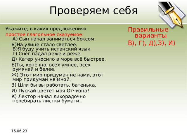 Проверяем себя Укажите, в каких предложениях Правильные варианты В), Г), Д),З), И) простое глагольное сказуемое:  A) Сын начал заниматься боксом.  Б)На улице стало светлее.  В)Я буду учить испанский язык.  Г) Снег падал реже и реже.  Д) Катер уносило в море всё быстрее.  Е)Ты, конечно, всех умнее, всех румяней и белее.  Ж) Этот мир придуман не нами, этот мир придуман не мной.  З) Шли бы вы работать, батенька.  И) Пускай цветёт моя Отчизна!  К) Лектор начал лихорадочно перебирать листки бумаги. 15.06.23 