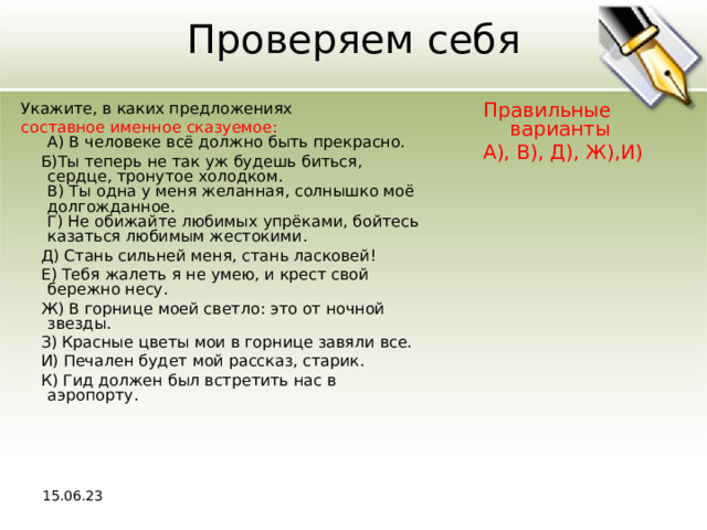 Проверяем себя Укажите, в каких предложениях Правильные варианты А), В), Д), Ж),И) составное именное сказуемое:  A) В человеке всё должно быть прекрасно.  Б)Ты теперь не так уж будешь биться, сердце, тронутое холодком.  В) Ты одна у меня желанная, солнышко моё долгожданное.  Г) Не обижайте любимых упрёками, бойтесь казаться любимым жестокими.  Д) Стань сильней меня, стань ласковей!  Е) Тебя жалеть я не умею, и крест свой бережно несу.  Ж) В горнице моей светло: это от ночной звезды.  З) Красные цветы мои в горнице завяли все.  И) Печален будет мой рассказ, старик.  К) Гид должен был встретить нас в аэропорту. 15.06.23 