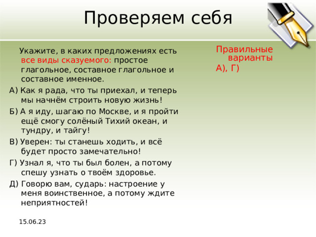 Проверяем себя  Укажите, в каких предложениях есть все виды сказуемого: простое глагольное, составное глагольное и составное именное. А) Как я рада, что ты приехал, и теперь мы начнём строить новую жизнь! Б) А я иду, шагаю по Москве, и я пройти ещё смогу солёный Тихий океан, и тундру, и тайгу! В) Уверен: ты станешь ходить, и всё будет просто замечательно! Г) Узнал я, что ты был болен, а потому спешу узнать о твоём здоровье. Д) Говорю вам, сударь: настроение у меня воинственное, а потому ждите неприятностей! Правильные варианты А), Г) 15.06.23 