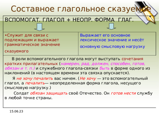 Составное глагольное сказуемое ВСПОМОГАТ. ГЛАГОЛ + НЕОПР. ФОРМА ГЛАГ . Служит для связи с подлежащим и выражает грамматическое значение сказуемого  Выражает его основное лексическое значение и несёт основную смысловую нагрузку   В роли вспомогательного глагола могут выступать сочетания кратких прилагательных ( намерен, рад, должен, способен, готов, обязан и т. п.) и служебного глагола-связки быть в форме одного из наклонений (в настоящем времени эта связка опускается).  Я не хочу печалить вас ничем. ( Не хочу — это вспомогательный глагол, а печалить — неопределенная форма глагола, несущего смысловую нагрузку.)  Солдат обязан защищать своё Отечество. Он готов нести службу в любой точке страны. 15.06.23 