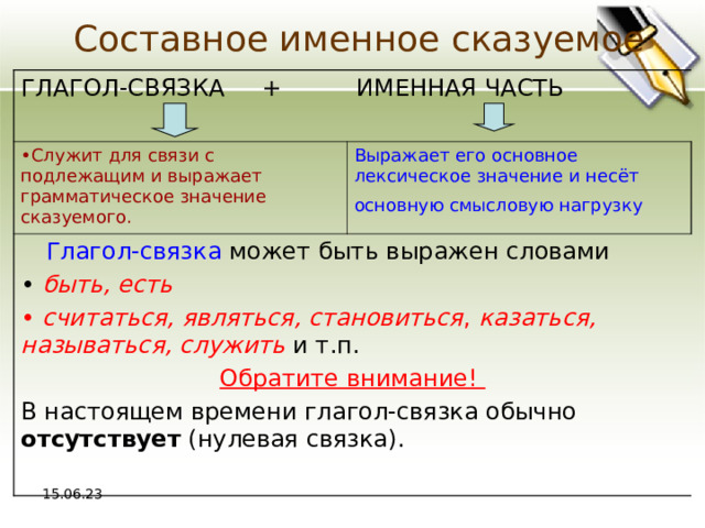 Составное именное сказуемое ГЛАГОЛ-СВЯЗКА + ИМЕННАЯ ЧАСТЬ Служит для связи с подлежащим и выражает грамматическое значение сказуемого. Выражает его основное лексическое значение и несёт основную смысловую нагрузку   Глагол - связка может быть выражен словами  быть, есть  считаться, являться, становиться , казаться, называться, служить  и т.п. Обратите внимание! В настоящем времени глагол-связка обычно отсутствует (нулевая связка). 15.06.23 