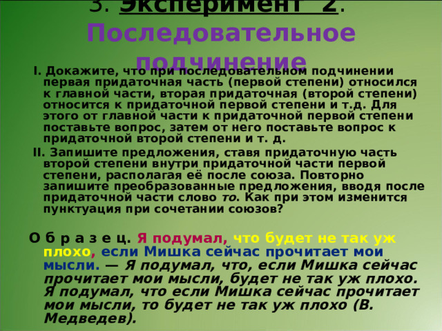 3. Эксперимент 2 .  Последовательное подчинение   І. Докажите, что при последовательном подчинении первая придаточная часть (первой степени) относился к главной части, вторая придаточная (второй степени) относится к придаточной первой степени и т.д. Для этого от главной части к придаточной первой степени поставьте вопрос, затем от него поставьте вопрос к придаточной второй степени и т. д.   ІІ. Запишите предложения, ставя придаточную часть второй степени внутри придаточной части первой степени, располагая её после союза. Повторно запишите преобразованные предложения, вводя после придаточной части слово то . Как при этом изменится пунктуация при сочетании союзов?   О б р а з е ц. Я подумал, что будет не так уж плохо , если Мишка сейчас прочитает мои мысли. — Я подумал, что, если Мишка сейчас прочитает мои мысли, будет не так уж плохо. Я подумал, что если Мишка сейчас прочитает мои мысли, то будет не так уж плохо (В. Медведев). 