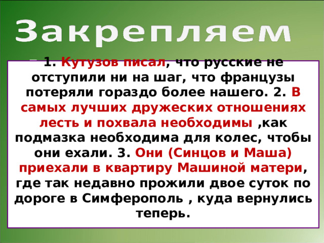 .   Перепишите, расставляя пропущенные знаки препинания. Обозначьте грамматическую основу каждого предложения. Составьте схемы.        1. Кутузов писал что русские не отступили ни на шаг что французы потеряли гораздо более нашего. 2. В самых лучших дружеских отношениях лесть и похвала необходимы как подмазка необходима для колес чтобы они ехали. 3. Они (Синцов и Маша) приехали в квартиру Машиной матери где так недавно прожили двое суток по дороге в Симферополь куда вернулись теперь. 1.  Кутузов писал , что русские не отступили ни на шаг, что французы потеряли гораздо более нашего. 2.  В самых лучших дружеских отношениях лесть и похвала необходимы ,как подмазка необходима для колес, чтобы они ехали. 3.  Они (Синцов и Маша) приехали в квартиру Машиной матери , где так недавно прожили двое суток по дороге в Симферополь , куда вернулись теперь.  