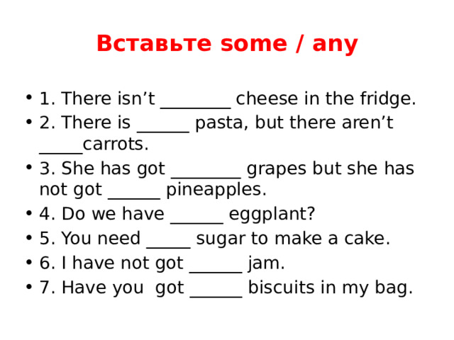 Вставьте some / any 1. There isn’t ________ cheese in the fridge. 2. There is ______ pasta, but there aren’t _____carrots. 3. She has got ________ grapes but she has not got ______ pineapples. 4. Do we have ______ eggplant? 5. You need _____ sugar to make a cake. 6. I have not got ______ jam. 7. Have you got ______ biscuits in my bag. 