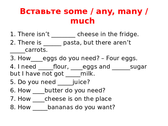 Вставьте some / any, many / much 1. There isn’t ________ cheese in the fridge. 2. There is ______ pasta, but there aren’t _____carrots. 3. How____eggs do you need? – Four eggs. 4. I need _____flour, ____eggs and ______sugar but I have not got _____milk. 5. Do you need _____juice? 6. How ____butter do you need? 7. How ____cheese is on the place 8. How _____bananas do you want? 