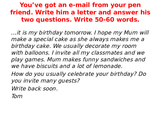 You’ve got an e-mail from your pen friend. Write him a letter and answer his two questions. Write 50-60 words. … it is my birthday tomorrow. I hope my Mum will make a special cake as she always makes me a birthday cake. We usually decorate my room with balloons. I invite all my classmates and we play games. Mum makes funny sandwiches and we have biscuits and a lot of lemonade. How do you usually celebrate your birthday? Do you invite many guests? Write back soon. Tom 