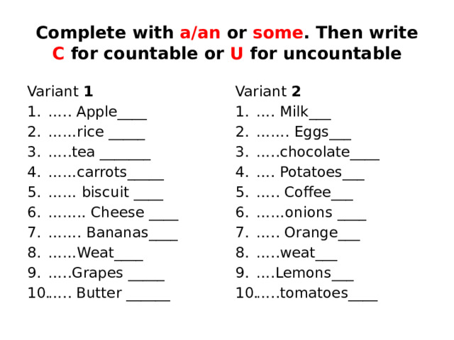 Complete with a/an or some . Then write C for countable or U for uncountable Variant 1 Variant 2 … .. Apple____ …… rice _____ … ..tea _______ …… carrots_____ …… biscuit ____ …… .. Cheese ____ …… . Bananas____ …… Weat____ … ..Grapes _____ … .. Butter ______ … . Milk___ …… . Eggs___ … ..chocolate____ … . Potatoes___ … .. Coffee___ …… onions ____ … .. Orange___ … ..weat___ … .Lemons___ … ..tomatoes____ 