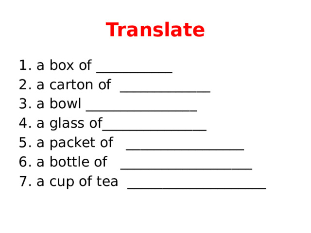 Translate 1. a box of ___________ 2. a carton of _____________ 3. a bowl ________________ 4. a glass of_______________ 5. a packet of _________________ 6. a bottle of ___________________ 7. a cup of tea ____________________ 