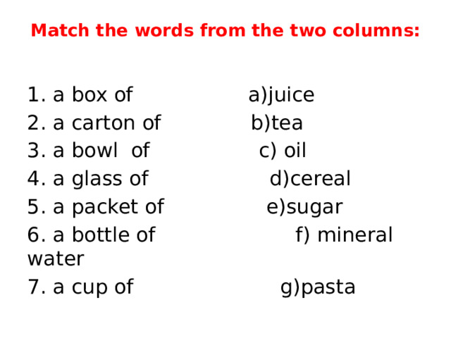 Match the words from the two columns:   1. a box of a)juice 2. a carton of b)tea 3. a bowl of c) oil 4. a glass of d)cereal 5. a packet of e)sugar 6. a bottle of f) mineral water 7. a cup of g)pasta 