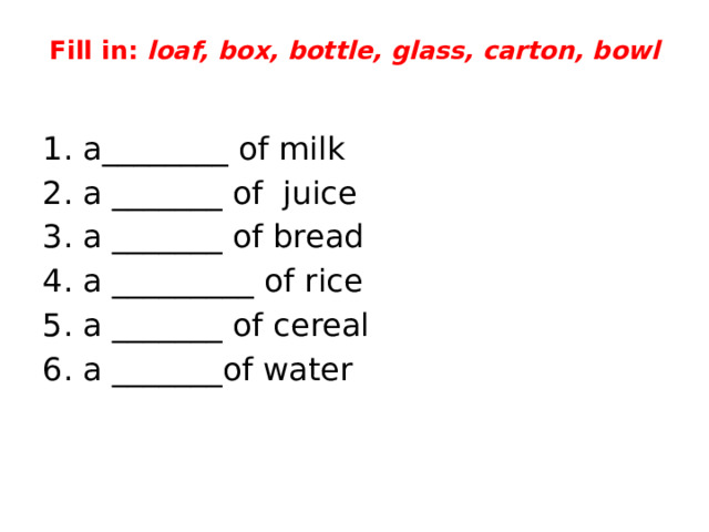 Fill in: loaf, box, bottle, glass, carton, bowl   1. a________ of milk 2. a _______ of juice 3. a _______ of bread 4. a _________ of rice 5. a _______ of cereal 6. a _______of water 