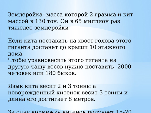 Землеройка- масса которой 2 грамма и кит массой в 130 тон. Он в 65 миллион раз тяжелее землеройки Если кита поставить на хвост голова этого гиганта достанет до крыши 10 этажного дома. Чтобы уравновесить этого гиганта на другую чашу весов нужно поставить  2000 человек или 180 быков. Язык кита весит 2 и 3 тонны а новорожденный китенок весит 3 тонны и длина его достигает 8 метров. За одну кормежку китенок получает 15-20 ведер молока, жирность которого 4 % 