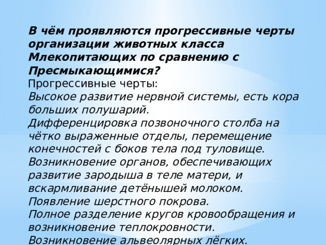 В чём проявляются прогрессивные черты организации животных класса Млекопитающих по сравнению с Пресмыкающимися? Прогрессивные черты: Высокое развитие нервной системы, есть кора больших полушарий. Дифференцировка позвоночного столба на чётко выраженные отделы, перемещение конечностей с боков тела под туловище. Возникновение органов, обеспечивающих развитие зародыша в теле матери, и вскармливание детёнышей молоком. Появление шерстного покрова. Полное разделение кругов кровообращения и возникновение теплокровности. Возникновение альвеолярных лёгких. 