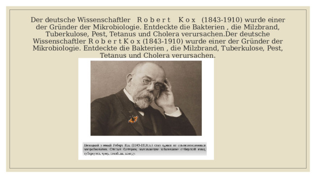 Der deutsche Wissenschaftler R o b e r t K o x (1843-1910) wurde einer der Gründer der Mikrobiologie. Entdeckte die Bakterien , die Milzbrand, Tuberkulose, Pest, Tetanus und Cholera verursachen.Der deutsche Wissenschaftler R o b e r t K o x (1843-1910) wurde einer der Gründer der Mikrobiologie. Entdeckte die Bakterien , die Milzbrand, Tuberkulose, Pest, Tetanus und Cholera verursachen. 