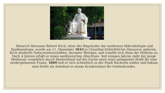  Heinrich Hermann Robert Koch, einer der Begründer der modernen Mikrobiologie und Epidemiologie, wurde am 11. Dezember 1843 in Clausthal-Zellerfeld bei Hannover geboren. Koch studierte Naturwissenschaften, darunter Biologie, und wandte sich dann der Medizin zu. Nach 4 Jahren erhält er einen medizinischen Abschluss. Seit einigen Jahren zieht der junge Mediziner vergeblich durch Deutschland auf der Suche nach einer geeigneten Stadt für eine niedergelassene Praxis. 1869 ließ er sich schließlich in der Stadt Rackwitz nieder und bekam eine Stelle als Assistent in einem Krankenhaus für Geisteskranke . 