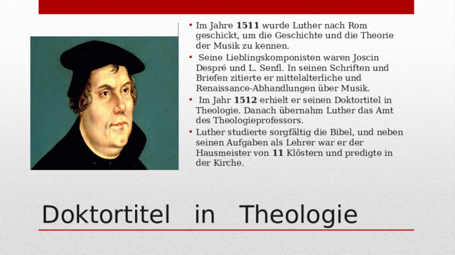 Im Jahre 1511 wurde Luther nach Rom geschickt, um die Geschichte und die Theorie der Musik zu kennen.  Seine Lieblingskomponisten waren Joscin Despré und L. Senfl. In seinen Schriften und Briefen zitierte er mittelalterliche und Renaissance-Abhandlungen über Musik.  Im Jahr 1512 erhielt er seinen Doktortitel in Theologie. Danach übernahm Luther das Amt des Theologieprofessors. Luther studierte sorgfältig die Bibel, und neben seinen Aufgaben als Lehrer war er der Hausmeister von 11 Klöstern und predigte in der Kirche. Doktortitel in Theologie 