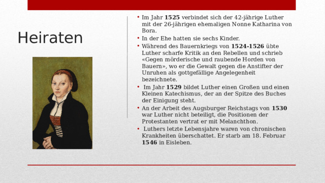 Im Jahr 1525 verbindet sich der 42-jährige Luther mit der 26-jährigen ehemaligen Nonne Katharina von Bora. In der Ehe hatten sie sechs Kinder. Während des Bauernkriegs von 1524-1526 übte Luther scharfe Kritik an den Rebellen und schrieb «Gegen mörderische und raubende Horden von Bauern», wo er die Gewalt gegen die Anstifter der Unruhen als gottgefällige Angelegenheit bezeichnete.  Im Jahr 1529 bildet Luther einen Großen und einen Kleinen Katechismus, der an der Spitze des Buches der Einigung steht. An der Arbeit des Augsburger Reichstags von 1530 war Luther nicht beteiligt, die Positionen der Protestanten vertrat er mit Melanchthon.  Luthers letzte Lebensjahre waren von chronischen Krankheiten überschattet. Er starb am 18. Februar 1546 in Eisleben.   Heiraten 