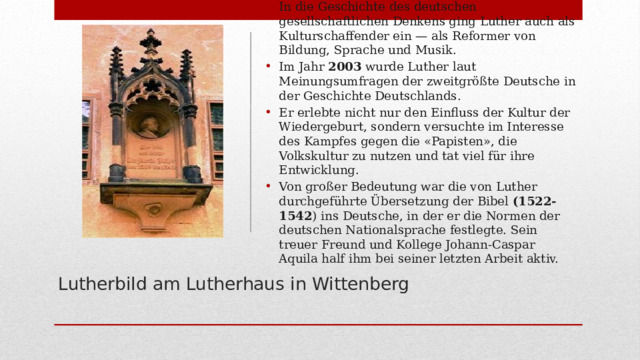 In die Geschichte des deutschen gesellschaftlichen Denkens ging Luther auch als Kulturschaffender ein — als Reformer von Bildung, Sprache und Musik. Im Jahr 2003 wurde Luther laut Meinungsumfragen der zweitgrößte Deutsche in der Geschichte Deutschlands. Er erlebte nicht nur den Einfluss der Kultur der Wiedergeburt, sondern versuchte im Interesse des Kampfes gegen die «Papisten», die Volkskultur zu nutzen und tat viel für ihre Entwicklung. Von großer Bedeutung war die von Luther durchgeführte Übersetzung der Bibel (1522-1542 ) ins Deutsche, in der er die Normen der deutschen Nationalsprache festlegte. Sein treuer Freund und Kollege Johann-Caspar Aquila half ihm bei seiner letzten Arbeit aktiv.  Lutherbild am Lutherhaus in Wittenberg   
