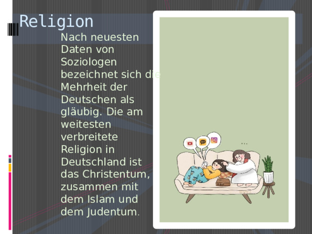 Religion Nach neuesten Daten von Soziologen bezeichnet sich die Mehrheit der Deutschen als gläubig. Die am weitesten verbreitete Religion in Deutschland ist das Christentum, zusammen mit dem Islam und dem Judentum . 