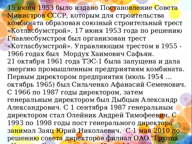 15 июня 1953 было издано Постановление Совета Министров СССР, которым для строительства комбината образован союзный строительный трест «Котласбумстрой». 17 июня 1953 года по решению Главлесбумстроя был организован трест «Котласбумстрой». Управляющим трестом в 1955 - 1966 годах был Мордух Хаимович Сафьян.  21 октября 1961 года ТЭС-1 была запущена и дала энергию промышленным предприятиям комбината. Первым директором предприятия (июль 1954 … октябрь 1965) был Сильченко Афанасий Семенович.  С 1966 по 1987 годы директором, затем генеральным директором был Дыбцын Александр Александрович. С 1 сентября 1987 генеральным директором стал Олейник Андрей Тимофеевич. С 1993 по 1998 годы пост генерального директора занимал Заяц Юрий Николаевич. С 1 мая 2010 по решению совета директоров филиал ОАО 