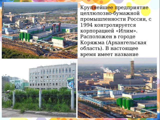 Крупнейшее предприятие целлюлозно-бумажной промышленности России, c 1994 контролируется корпорацией «Илим». Расположен в городе Коряжма (Архангельская область). В настоящее время имеет название Филиал АО « Группа Илим» в  г. Коряжме.  