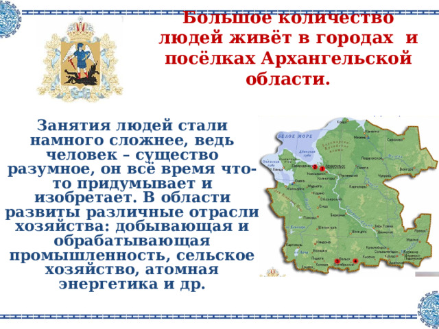Большое количество людей живёт в городах  и посёлках Архангельской области .  Занятия людей стали намного сложнее, ведь человек – существо разумное, он всё время что-то придумывает и изобретает . В области развиты различные отрасли хозяйства : добывающая и обрабатывающая промышленность, сельское хозяйство, атомная энергетика и др .   