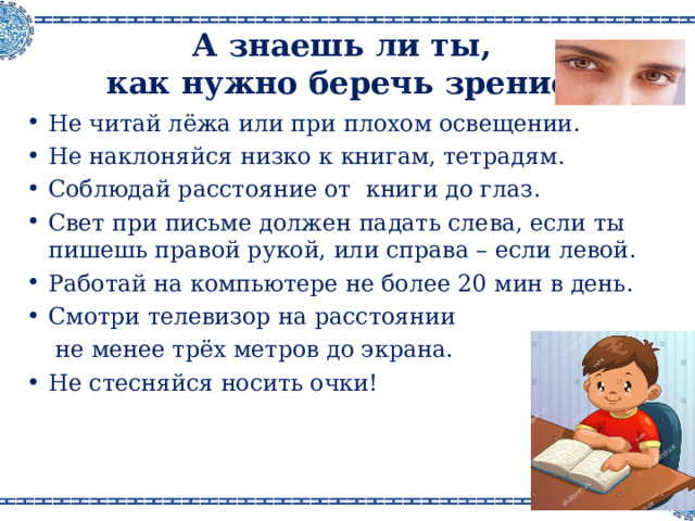 А знаешь ли ты,  как нужно беречь зрение ? Не читай лёжа или при плохом освещении . Не наклоняйся низко к книгам, тетрадям . Соблюдай расстояние от книги до глаз . Свет при письме должен падать слева, если ты пишешь правой рукой, или справа – если левой . Работай на компьютере не более 20 мин в день . Смотри телевизор на расстоянии  не менее трёх метров до экрана .  Не стесняйся носить очки ! 