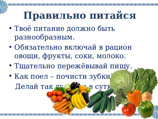 Правильно питайся Твоё питание должно быть разнообразным . Обязательно включай в рацион овощи, фрукты, соки, молоко . Тщательно пережёвывай пищу . Как поел – почисти зубки!  Делай так два раза в сутки . 