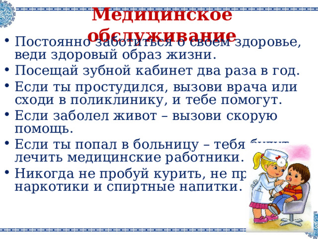 Медицинское обслуживание Постоянно заботиться о своем здоровье, веди здоровый образ жизни . Посещай зубной кабинет два раза в год . Если ты простудился, вызови врача или сходи в поликлинику, и тебе помогут . Если заболел живот – вызови скорую помощь . Если ты попал в больницу – тебя будут лечить медицинские работники . Никогда не пробуй курить, не пробуй наркотики и спиртные напитки .  