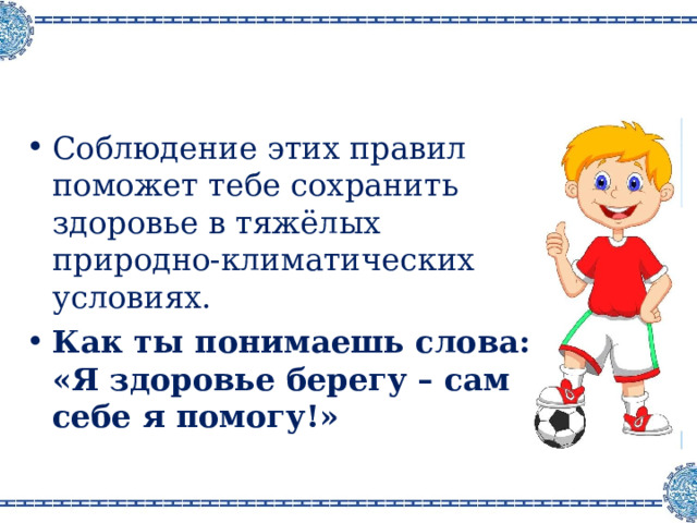 Соблюдение этих правил поможет тебе сохранить здоровье в тяжёлых природно-климатических условиях. Как ты понимаешь слова :  «Я здоровье берегу – сам себе я помогу!» 