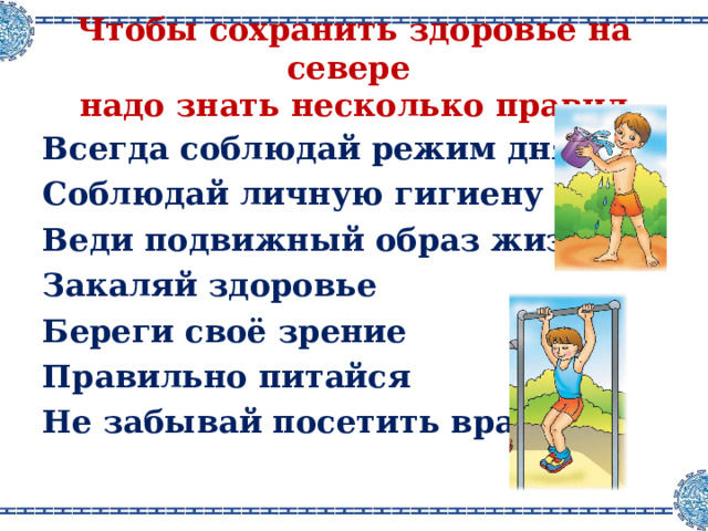 Чтобы сохранить здоровье на севере  надо знать несколько правил Всегда соблюдай режим дня Соблюдай личную гигиену Веди подвижный образ жизни Закаляй здоровье Береги своё зрение Правильно питайся Не забывай посетить врача 