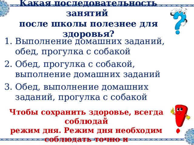 Какая последовательность занятий  после школы полезнее для здоровья ? Выполнение домашних заданий, обед, прогулка с собакой Обед, прогулка с собакой, выполнение домашних заданий Обед, выполнение домашних заданий, прогулка с собакой Чтобы сохранить здоровье, всегда соблюдай режим дня . Режим дня необходим соблюдать точно и неукоснительно. 